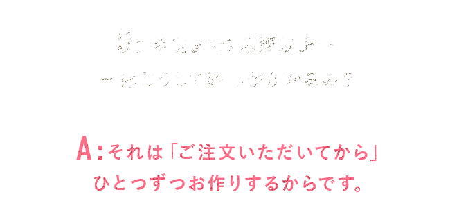 Q.発送まで1週間以上…一体どうして時間がかかるの？A.それは「ご注文いただいてから」ひとつずつお作りするからです。