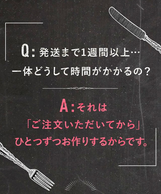 Q.発送まで1週間以上…一体どうして時間がかかるの？A.それは「ご注文いただいてから」ひとつずつお作りするからです。